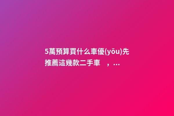 5萬預算買什么車優(yōu)先推薦這幾款二手車，比十幾萬新車更實用！